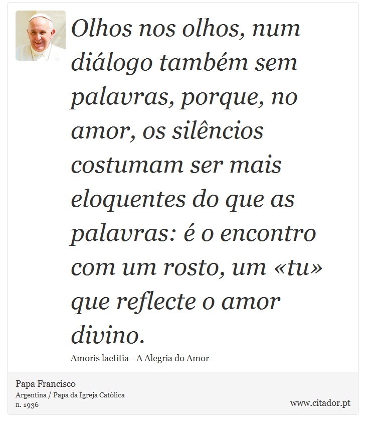 Olhos nos olhos, num diálogo também sem palavras, porque, no amor, os silêncios costumam ser mais eloquentes do que as palavras: é o encontro com um rosto, um «tu» que reflecte o amor divino. - Papa Francisco - Frases
