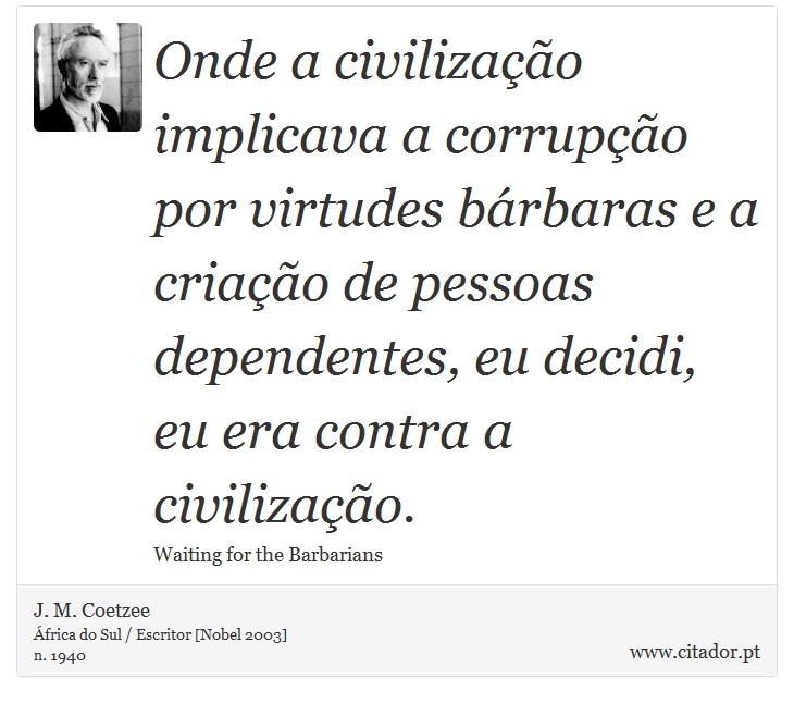 Onde a civilização implicava a corrupção por virtudes bárbaras e a criação de pessoas dependentes, eu decidi, eu era contra a civilização. - J. M. Coetzee - Frases