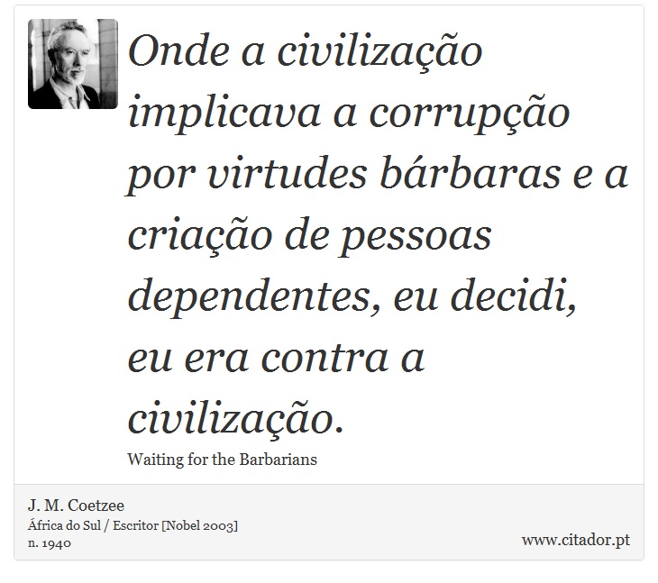 Onde a civilizao implicava a corrupo por virtudes brbaras e a criao de pessoas dependentes, eu decidi, eu era contra a civilizao. - J. M. Coetzee - Frases