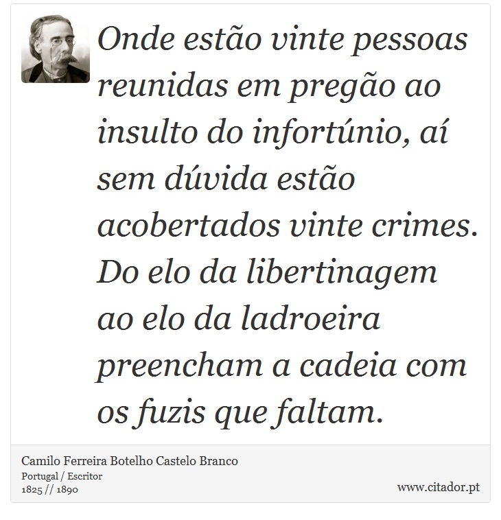 Onde estão vinte pessoas reunidas em pregão ao insulto do infortúnio, aí sem dúvida estão acobertados vinte crimes. Do elo da libertinagem ao elo da ladroeira preencham a cadeia com os fuzis que faltam. - Camilo Ferreira Botelho Castelo Branco - Frases