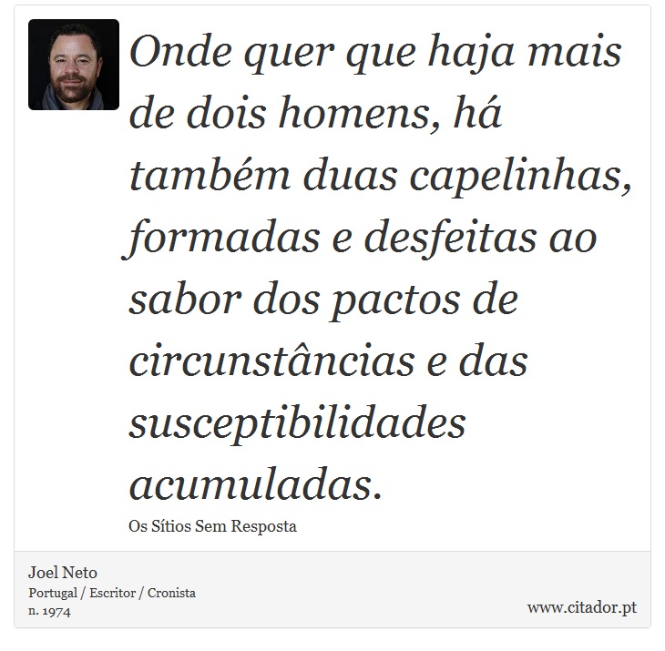 Onde quer que haja mais de dois homens, há também duas capelinhas, formadas e desfeitas ao sabor dos pactos de circunstâncias e das susceptibilidades acumuladas. - Joel Neto - Frases