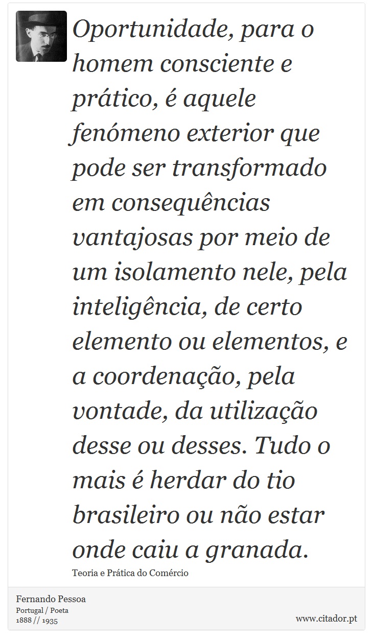 Oportunidade, para o homem consciente e prático, é aquele fenómeno exterior que pode ser transformado em consequências vantajosas por meio de um isolamento nele, pela inteligência, de certo elemento ou elementos, e a coordenação, pela vontade, da utilização desse ou desses. Tudo o mais é herdar do tio brasileiro ou não estar onde caiu a granada. - Fernando Pessoa - Frases