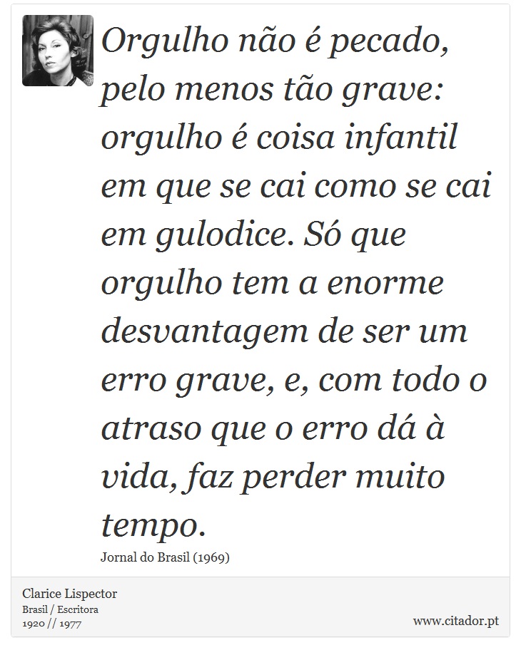 Orgulho não é pecado, pelo menos tão grave: orgulho é coisa infantil em que se cai como se cai em gulodice. Só que orgulho tem a enorme desvantagem de ser um erro grave, e, com todo o atraso que o erro dá à vida, faz perder muito tempo. - Clarice Lispector - Frases