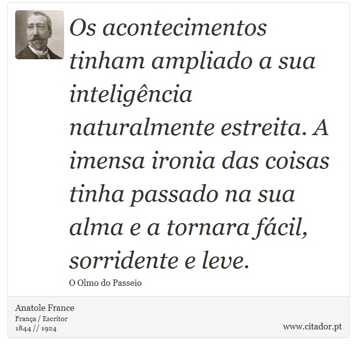 Os acontecimentos tinham ampliado a sua inteligência naturalmente estreita. A imensa ironia das coisas tinha passado na sua alma e a tornara fácil, sorridente e leve. - Anatole France - Frases