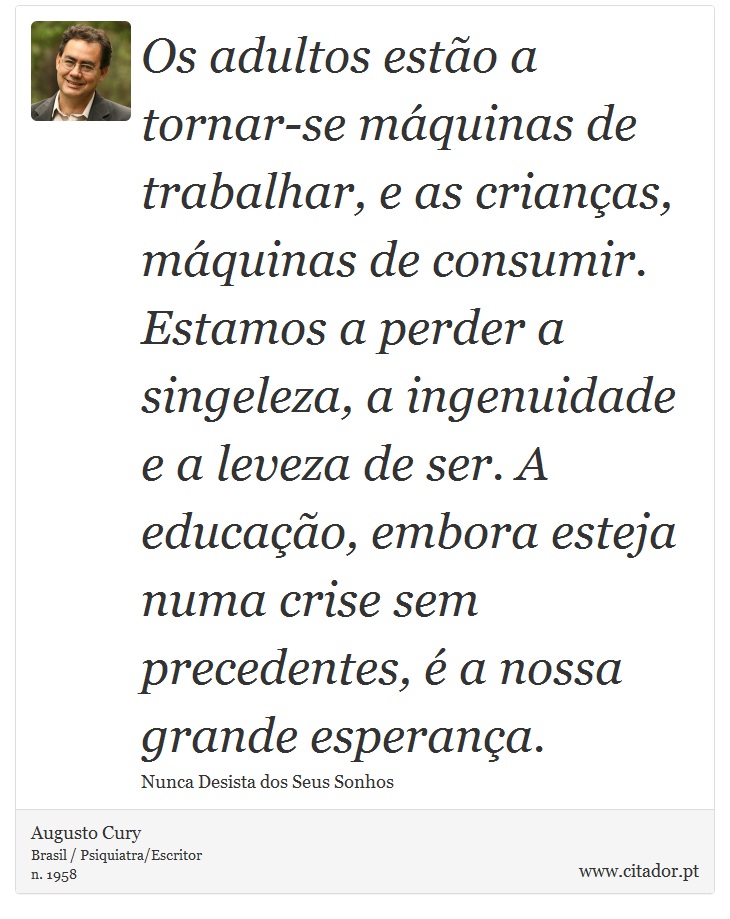 Os adultos estão a tornar-se máquinas de trabalhar, e as crianças, máquinas de consumir. Estamos a perder a singeleza, a ingenuidade e a leveza de ser. A educação, embora esteja numa crise sem precedentes, é a nossa grande esperança. - Augusto Cury - Frases