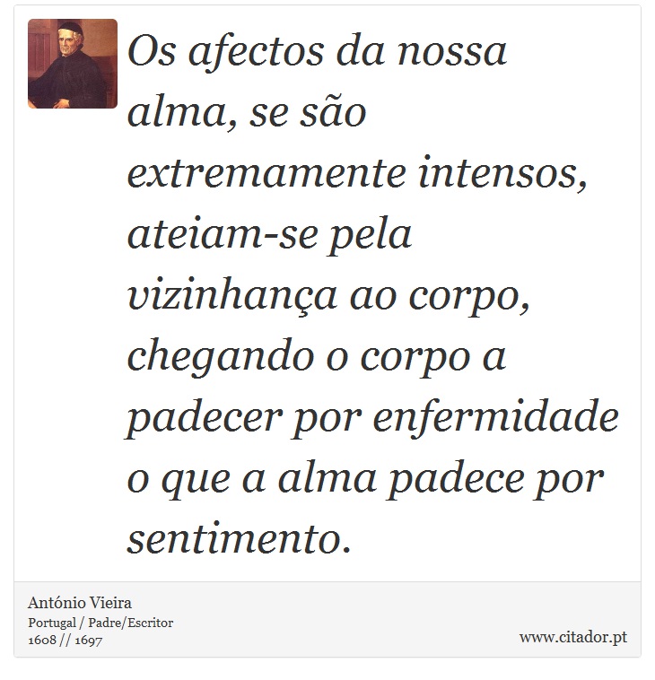 Os afectos da nossa alma, se são extremamente intensos, ateiam-se pela vizinhança ao corpo, chegando o corpo a padecer por enfermidade o que a alma padece por sentimento. - António Vieira - Frases