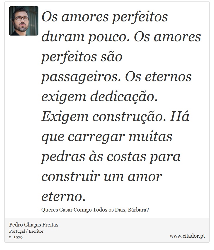Os amores perfeitos duram pouco. Os amores perfeitos são passageiros. Os eternos exigem dedicação. Exigem construção. Há que carregar muitas pedras às costas para construir um amor eterno. - Pedro Chagas Freitas - Frases