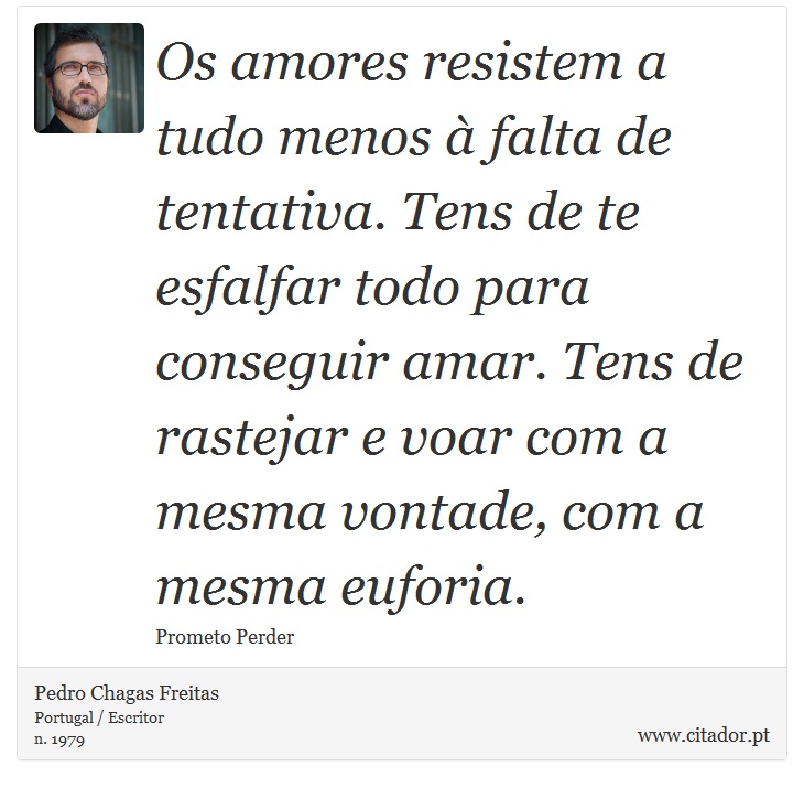 Os amores resistem a tudo menos à falta de tentativa. Tens de te esfalfar todo para conseguir amar. Tens de rastejar e voar com a mesma vontade, com a mesma euforia. - Pedro Chagas Freitas - Frases