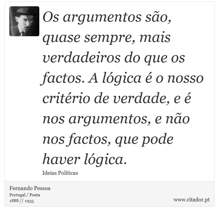 Os argumentos são, quase sempre, mais verdadeiros do que os factos. A lógica é o nosso critério de verdade, e é nos argumentos, e não nos factos, que pode haver lógica. - Fernando Pessoa - Frases