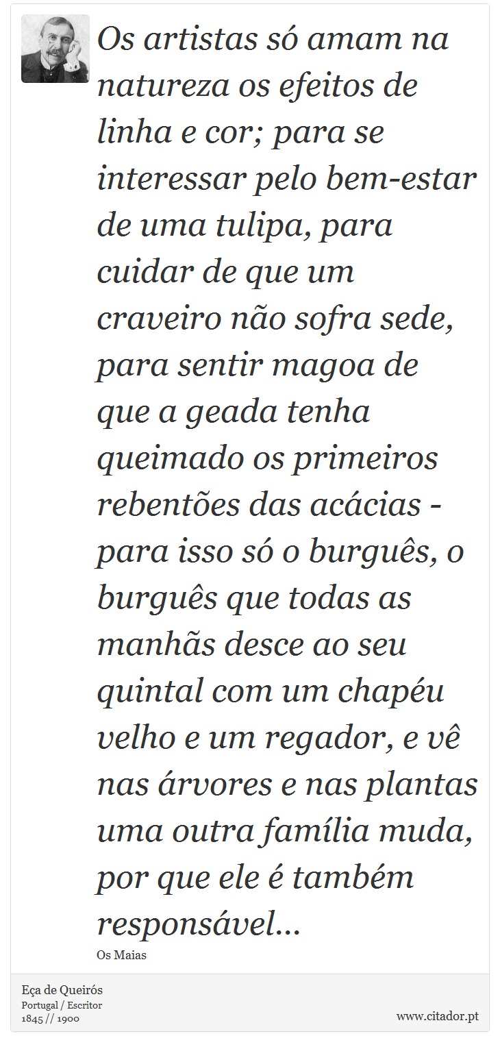 Os artistas só amam na natureza os efeitos de linha e cor; para se interessar pelo bem-estar de uma tulipa, para cuidar de que um craveiro não sofra sede, para sentir magoa de que a geada tenha queimado os primeiros rebentões das acácias - para isso só o burguês, o burguês que todas as manhãs desce ao seu quintal com um chapéu velho e um regador, e vê nas árvores e nas plantas uma outra família muda, por que ele é também responsável... - Eça de Queirós - Frases