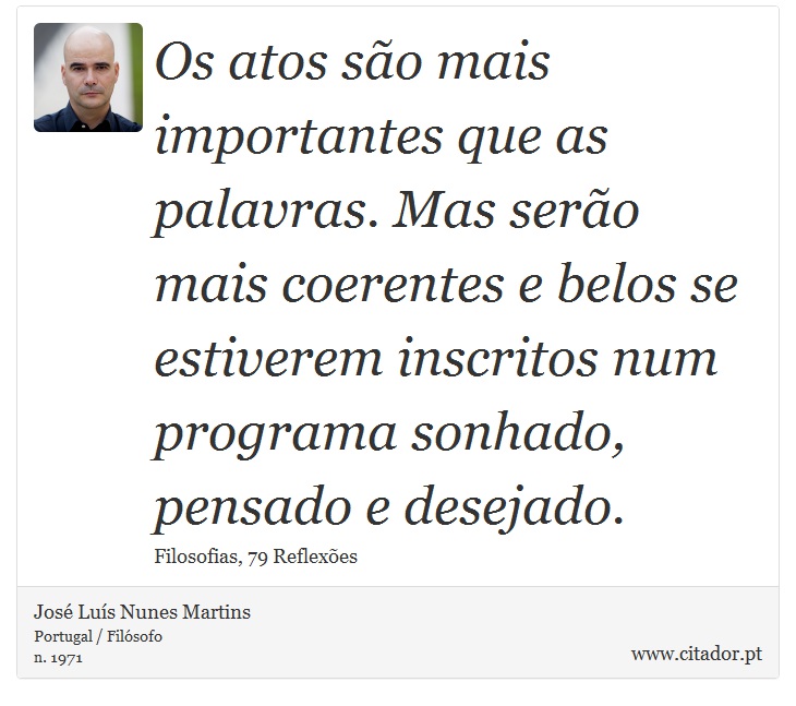 Os atos são mais importantes que as palavras. Mas serão mais coerentes e belos se estiverem inscritos num programa sonhado, pensado e desejado. - José Luís Nunes Martins - Frases