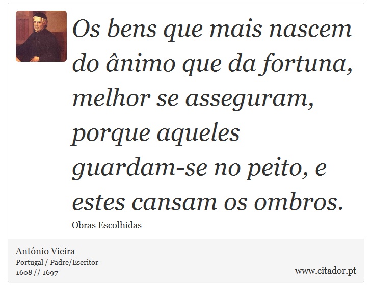 Os bens que mais nascem do ânimo que da fortuna, melhor se asseguram, porque aqueles guardam-se no peito, e estes cansam os ombros. - António Vieira - Frases