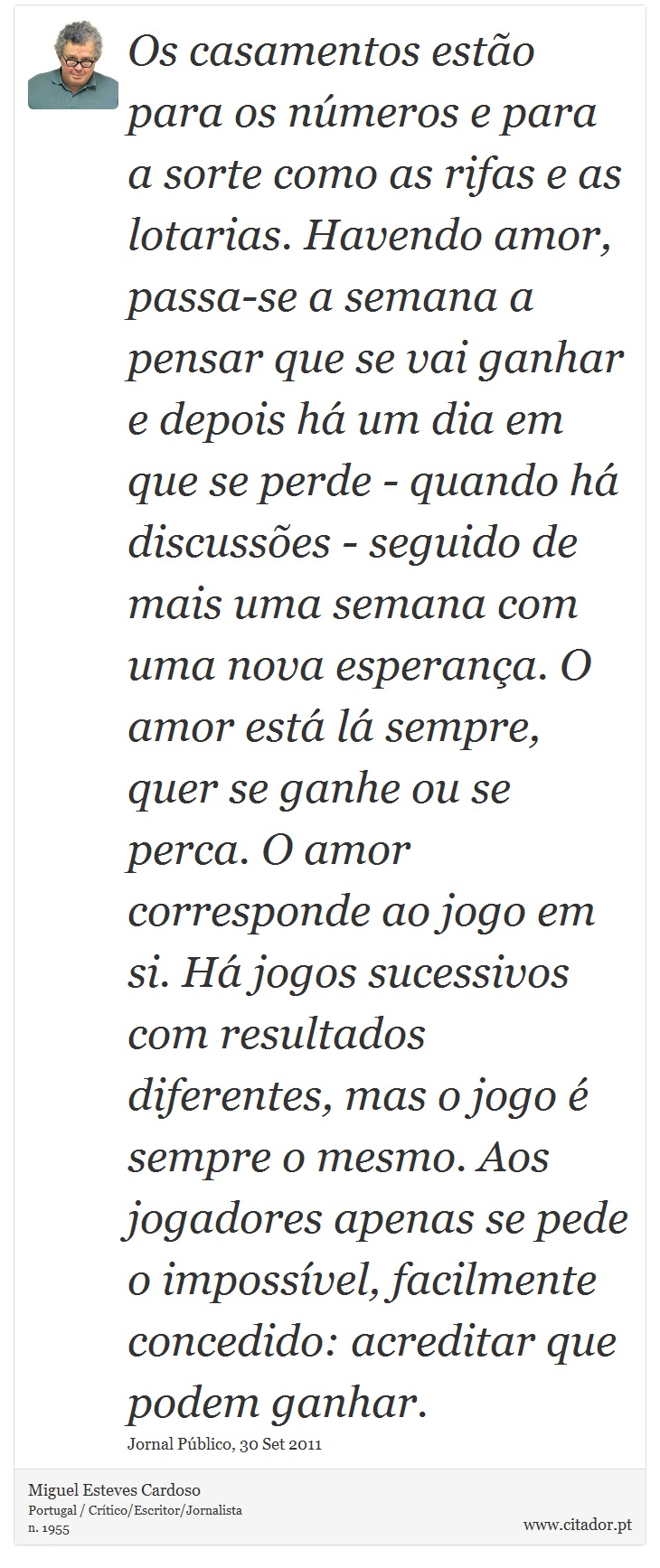 Os casamentos estão para os números e para a sorte como as rifas e as lotarias. Havendo amor, passa-se a semana a pensar que se vai ganhar e depois há um dia em que se perde - quando há discussões - seguido de mais uma semana com uma nova esperança. O amor está lá sempre, quer se ganhe ou se perca. O amor corresponde ao jogo em si. Há jogos sucessivos com resultados diferentes, mas o jogo é sempre o mesmo. Aos jogadores apenas se pede o impossível, facilmente concedido: acreditar que podem ganhar. - Miguel Esteves Cardoso - Frases