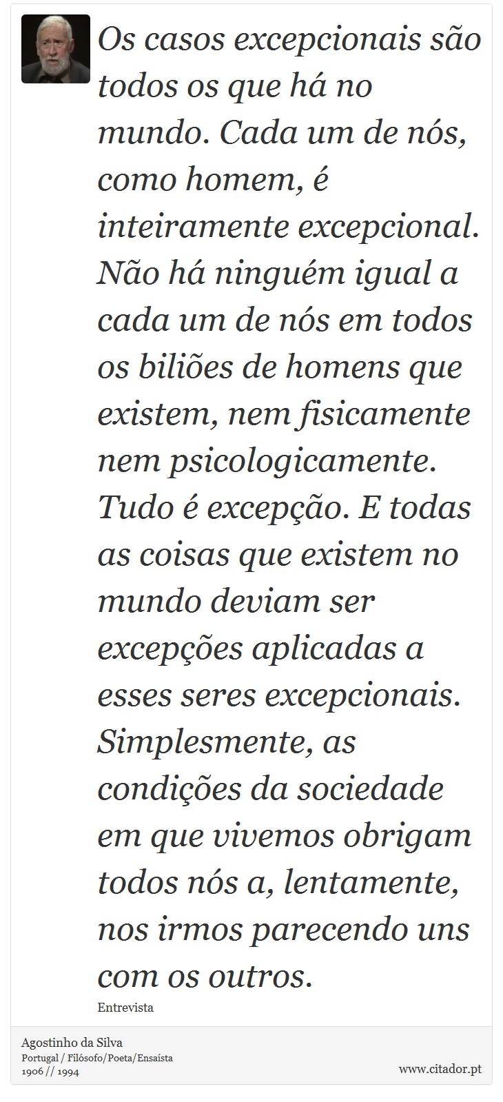 Os casos excepcionais são todos os que há no mundo. Cada um de nós, como homem, é inteiramente excepcional. Não há ninguém igual a cada um de nós em todos os biliões de homens que existem, nem fisicamente nem psicologicamente. Tudo é excepção. E todas as coisas que existem no mundo deviam ser excepções aplicadas a esses seres excepcionais. Simplesmente, as condições da sociedade em que vivemos obrigam todos nós a, lentamente, nos irmos parecendo uns com os outros. - Agostinho da Silva - Frases