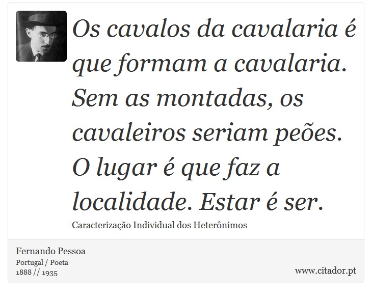 Os cavalos da cavalaria é que formam a cavalaria. Sem as montadas, os cavaleiros seriam peões. O lugar é que faz a localidade. Estar é ser. - Fernando Pessoa - Frases