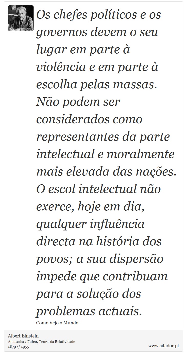 Os chefes políticos e os governos devem o seu lugar em parte à violência e em parte à escolha pelas massas. Não podem ser considerados como representantes da parte intelectual e moralmente mais elevada das nações. O escol intelectual não exerce, hoje em dia, qualquer influência directa na história dos povos; a sua dispersão impede que contribuam para a solução dos problemas actuais. - Albert Einstein - Frases