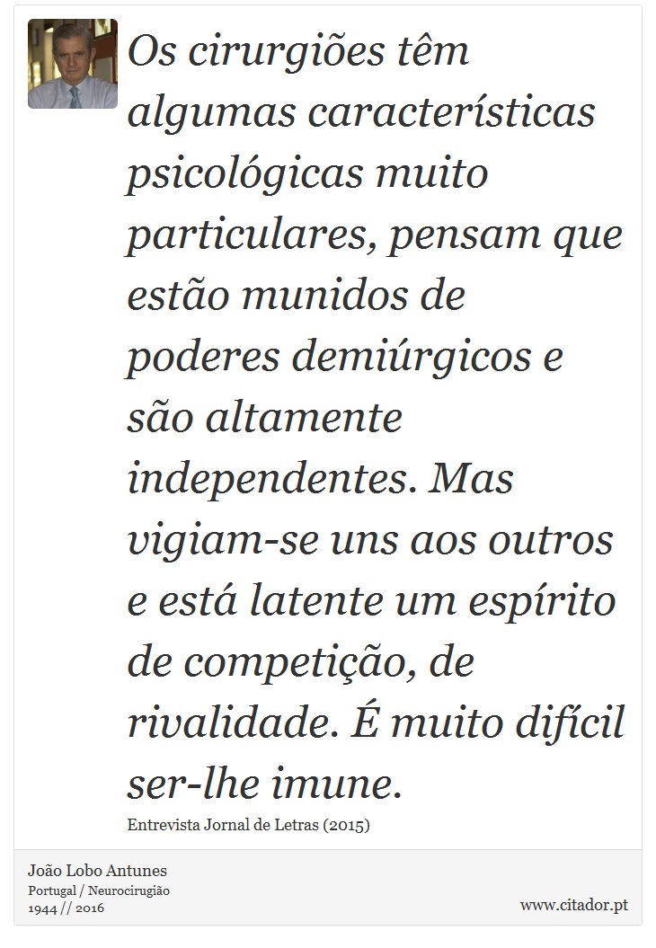 Os cirurgiões têm algumas características psicológicas muito particulares, pensam que estão munidos de poderes demiúrgicos e são altamente independentes. Mas vigiam-se uns aos outros e está latente um espírito de competição, de rivalidade. É muito difícil ser-lhe imune. - João Lobo Antunes - Frases