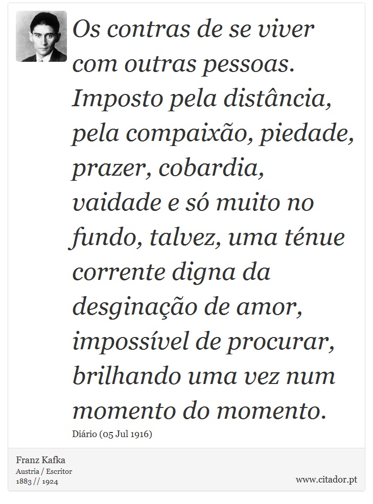 Os contras de se viver com outras pessoas. Imposto pela distância, pela compaixão, piedade, prazer, cobardia, vaidade e só muito no fundo, talvez, uma ténue corrente digna da desginação de amor, impossível de procurar, brilhando uma vez num momento do momento. - Franz Kafka - Frases