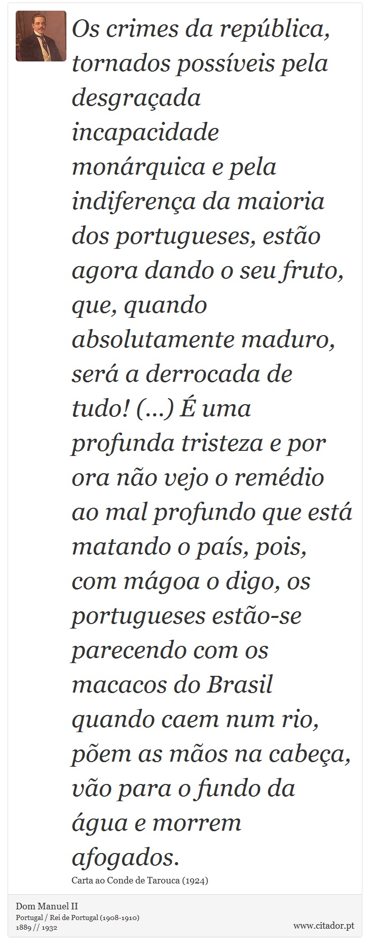 Os crimes da república, tornados possíveis pela desgraçada incapacidade monárquica e pela indiferença da maioria dos portugueses, estão agora dando o seu fruto, que, quando absolutamente maduro, será a derrocada de tudo! (...) É uma profunda tristeza e por ora não vejo o remédio ao mal profundo que está matando o país, pois, com mágoa o digo, os portugueses estão-se parecendo com os macacos do Brasil quando caem num rio, põem as mãos na cabeça, vão para o fundo da água e morrem afogados. - Dom Manuel II - Frases