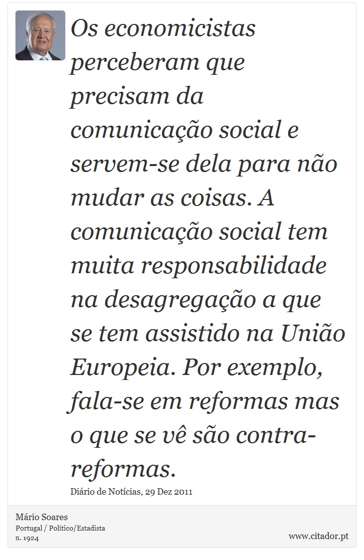 Os economicistas perceberam que precisam da comunicação  social  e  servem-se dela  para  não  mudar  as  coisas.  A  comunicação  social tem muita responsabilidade na desagregação a que se tem assistido na União Europeia. Por exemplo, fala-se em reformas mas o que se vê são contra-reformas. - Mário Soares - Frases