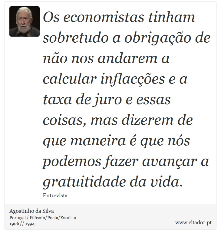 Os economistas tinham sobretudo a obrigação de não nos andarem a calcular inflacções e a taxa de juro e essas coisas, mas dizerem de que maneira é que nós podemos fazer avançar a gratuitidade da vida. - Agostinho da Silva - Frases