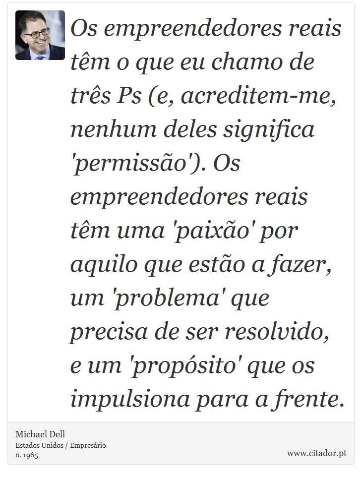 Os empreendedores reais têm o que eu chamo de três Ps (e, acreditem-me, nenhum deles significa 'permissão'). Os empreendedores reais têm uma 'paixão' por aquilo que estão a fazer, um 'problema' que precisa de ser resolvido, e um 'propósito' que os impulsiona para a frente. - Michael Dell - Frases