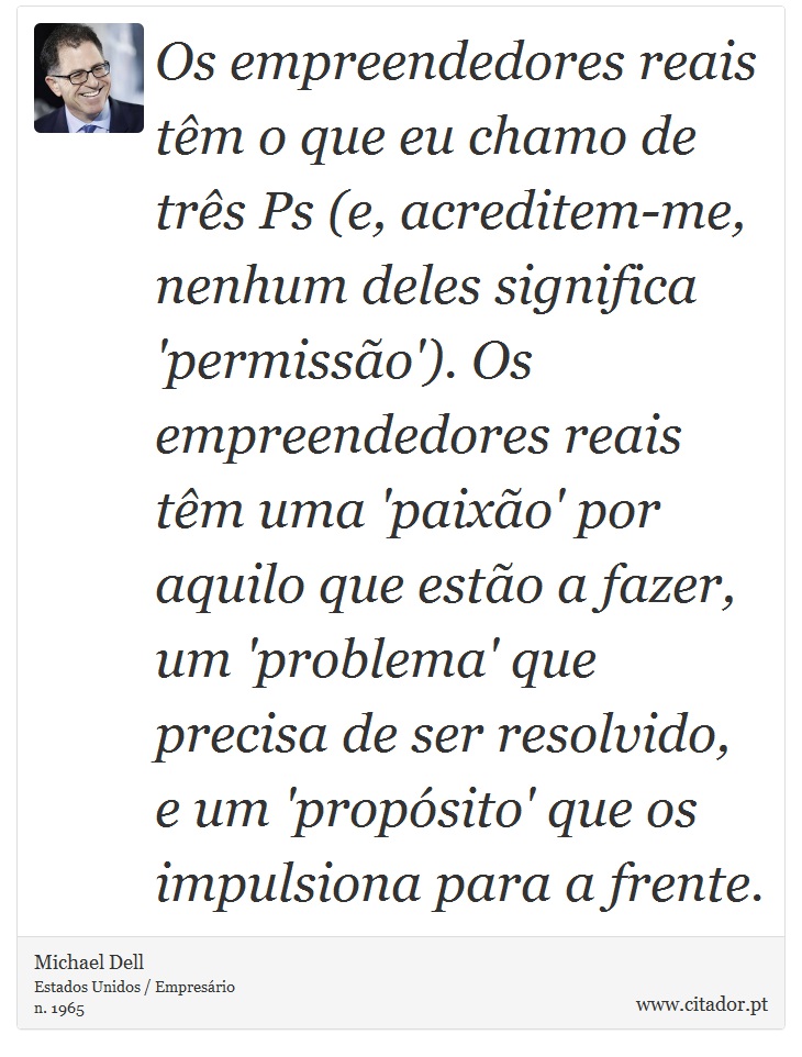 Os empreendedores reais tm o que eu chamo de trs Ps (e, acreditem-me, nenhum deles significa 'permisso'). Os empreendedores reais tm uma 'paixo' por aquilo que esto a fazer, um 'problema' que precisa de ser resolvido, e um 'propsito' que os impulsiona para a frente. - Michael Dell - Frases