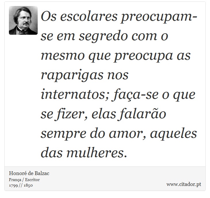 Os escolares preocupam-se em segredo com o mesmo que preocupa as raparigas nos internatos; faça-se o que se fizer, elas falarão sempre do amor, aqueles das mulheres. - Honoré de Balzac - Frases