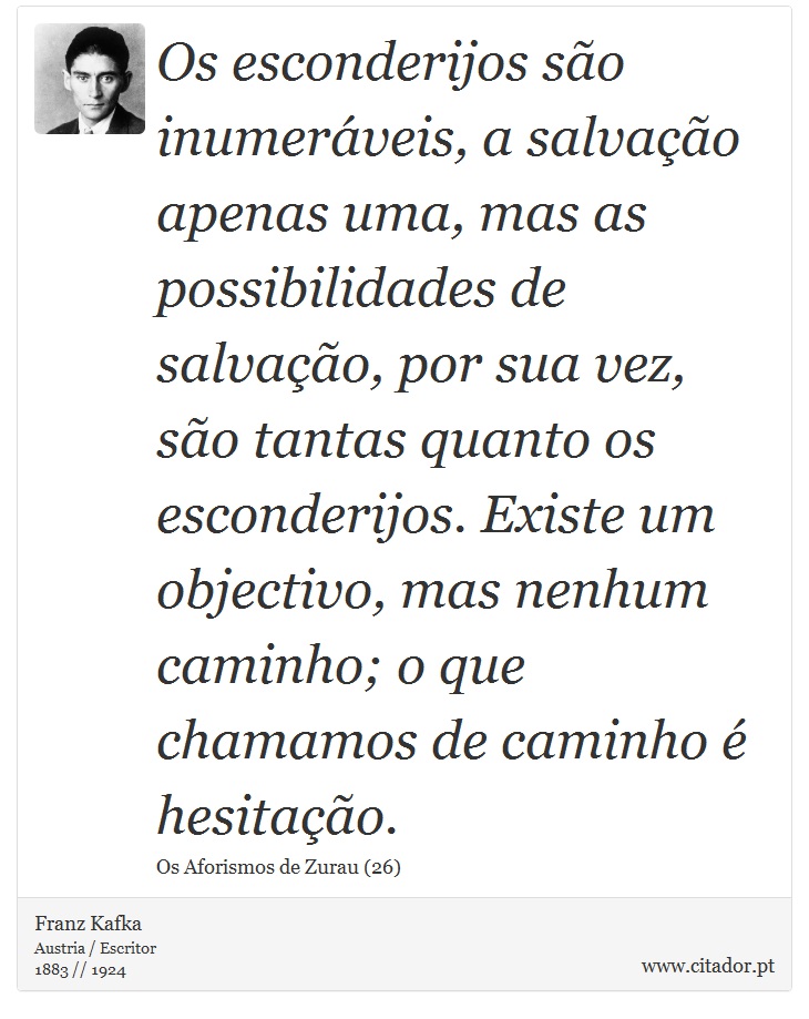 Os esconderijos são inumeráveis, a salvação apenas uma, mas as possibilidades de salvação, por sua vez, são tantas quanto os esconderijos. Existe um objectivo, mas nenhum caminho; o que chamamos de caminho é hesitação. - Franz Kafka - Frases