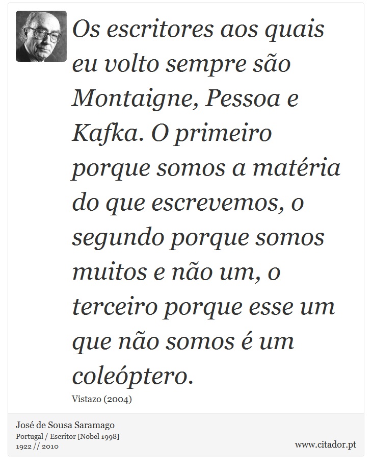Os escritores aos quais eu volto sempre são Montaigne, Pessoa e Kafka. O primeiro porque somos a matéria do que escrevemos, o segundo porque somos muitos e não um, o terceiro porque esse um que não somos é um coleóptero. - José Saramago - Frases