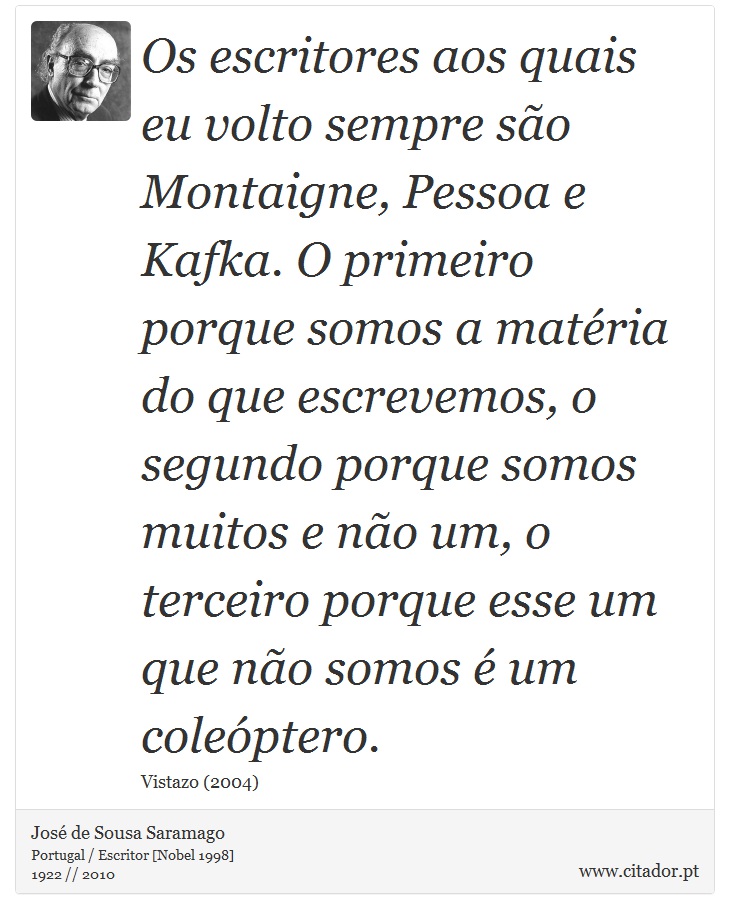 Os escritores aos quais eu volto sempre so Montaigne, Pessoa e Kafka. O primeiro porque somos a matria do que escrevemos, o segundo porque somos muitos e no um, o terceiro porque esse um que no somos  um coleptero. - Jos Saramago - Frases