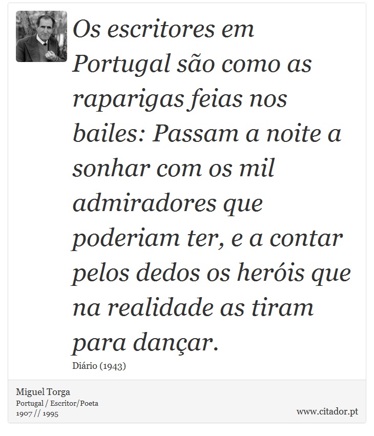 Os escritores em Portugal são como as raparigas feias nos bailes: Passam a noite a sonhar com os mil admiradores que poderiam ter, e a contar pelos dedos os heróis que na realidade as tiram para dançar. - Miguel Torga - Frases