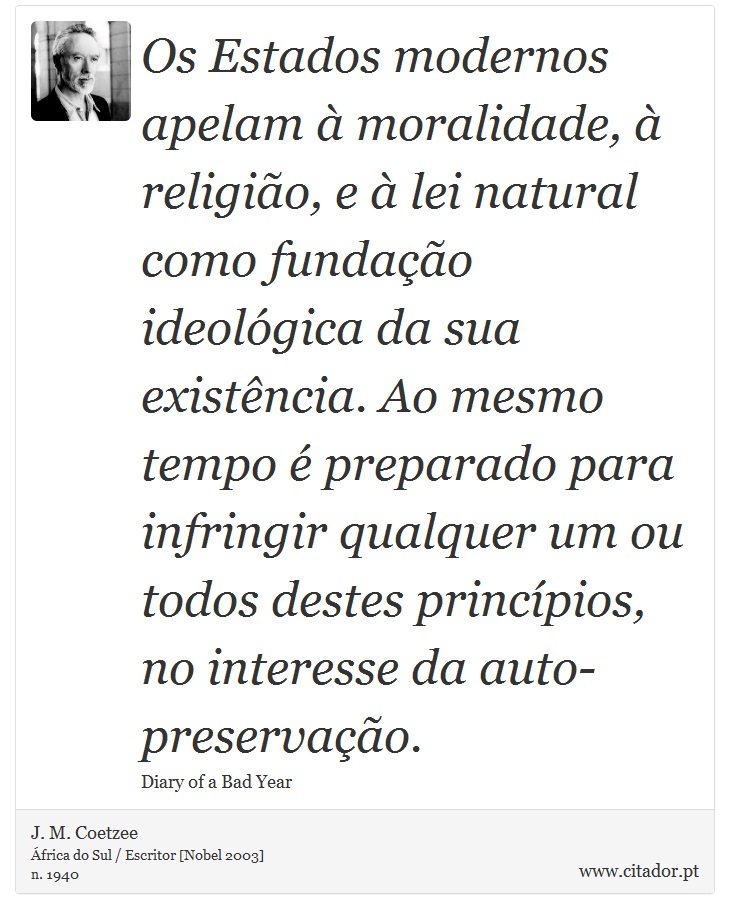 Os Estados modernos apelam à moralidade, à religião, e à lei natural como fundação ideológica da sua existência. Ao mesmo tempo é preparado para infringir qualquer um ou todos destes princípios, no interesse da auto-preservação. - J. M. Coetzee - Frases