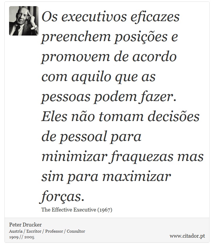 Os executivos eficazes preenchem posições e promovem de acordo com aquilo que as pessoas podem fazer. Eles não tomam decisões de pessoal para minimizar fraquezas mas sim para maximizar forças. - Peter Drucker - Frases