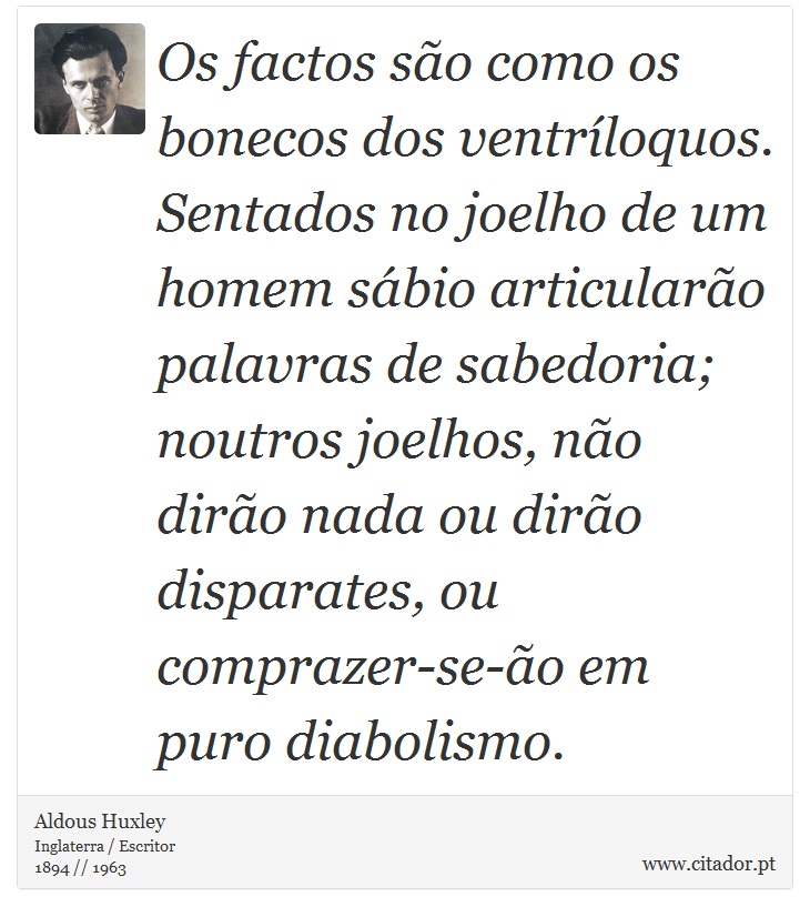 Os factos são como os bonecos dos ventríloquos. Sentados no joelho de um homem sábio articularão palavras de sabedoria; noutros joelhos, não dirão nada ou dirão disparates, ou comprazer-se-ão em puro diabolismo. - Aldous Huxley - Frases