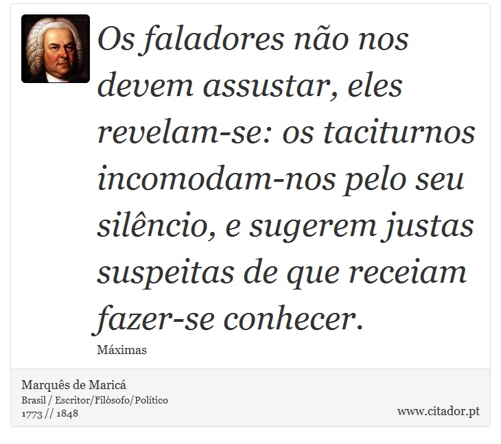 Os faladores não nos devem assustar, eles revelam-se: os taciturnos incomodam-nos pelo seu silêncio, e sugerem justas suspeitas de que receiam fazer-se conhecer. - Marquês de Maricá - Frases