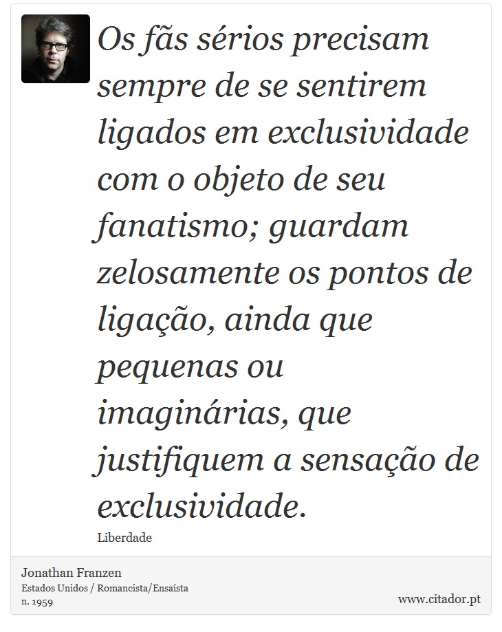 Os fãs sérios precisam sempre de se sentirem ligados em exclusividade com o objeto de seu fanatismo; guardam zelosamente os pontos de ligação, ainda que pequenas ou imaginárias, que justifiquem a sensação de exclusividade. - Jonathan Franzen - Frases