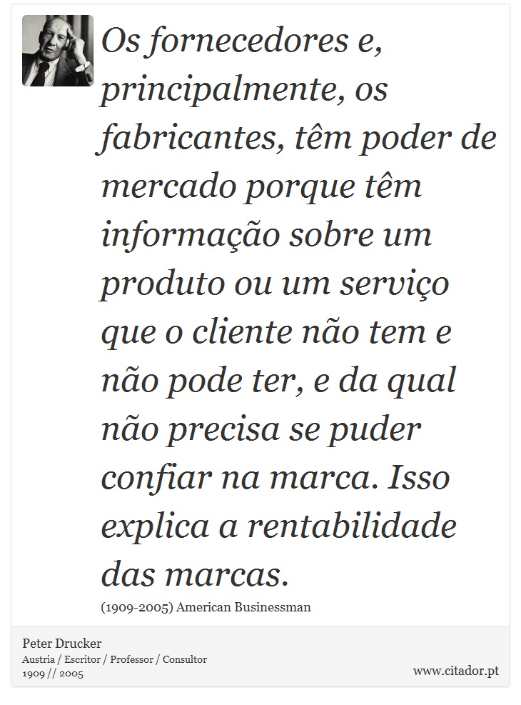 Os fornecedores e, principalmente, os fabricantes, têm poder de mercado porque têm informação sobre um produto ou um serviço que o cliente não tem e não pode ter, e da qual não precisa se puder confiar na marca. Isso explica a rentabilidade das marcas. - Peter Drucker - Frases