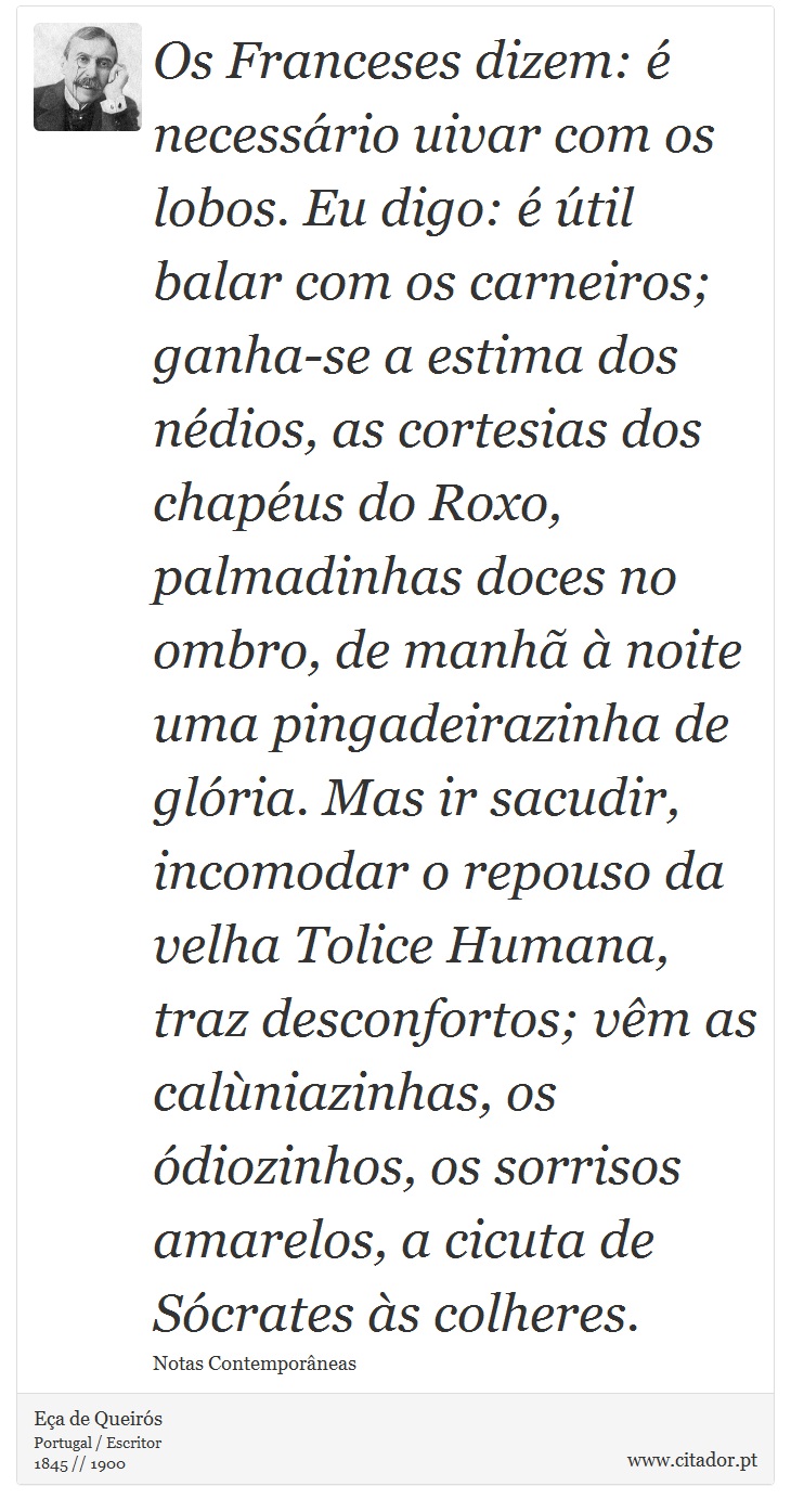 Os Franceses dizem: é necessário uivar com os lobos. Eu digo: é útil balar com os carneiros; ganha-se a estima dos nédios, as cortesias dos chapéus do Roxo, palmadinhas doces no ombro, de manhã à noite uma pingadeirazinha de glória. Mas ir sacudir, incomodar o repouso da velha Tolice Humana, traz desconfortos; vêm as calùniazinhas, os ódiozinhos, os sorrisos amarelos, a cicuta de Sócrates às colheres. - Eça de Queirós - Frases