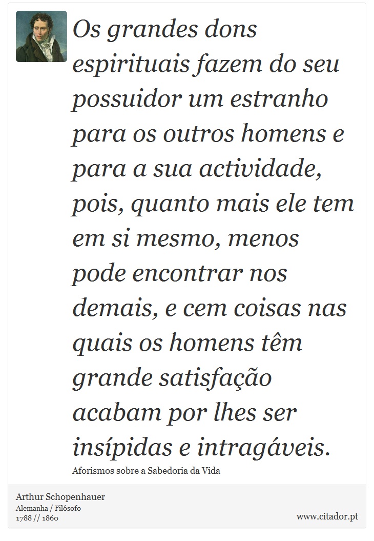 Os grandes dons espirituais fazem do seu possuidor um estranho para os outros homens e para a sua actividade, pois, quanto mais ele tem em si mesmo, menos pode encontrar nos demais, e cem coisas nas quais os homens têm grande satisfação acabam por lhes ser insípidas e intragáveis. - Arthur Schopenhauer - Frases