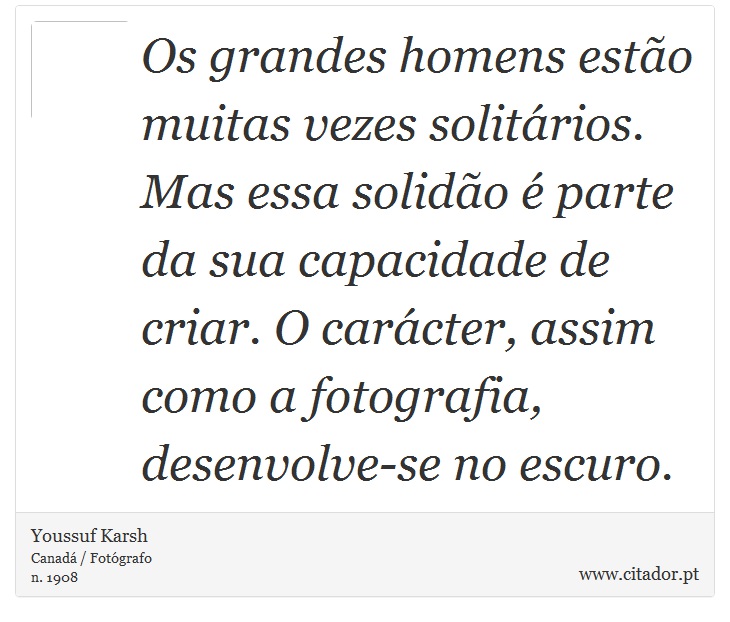 Os grandes homens esto muitas vezes solitrios. Mas essa solido  parte da sua capacidade de criar. O carcter, assim como a fotografia, desenvolve-se no escuro. - Youssuf Karsh - Frases