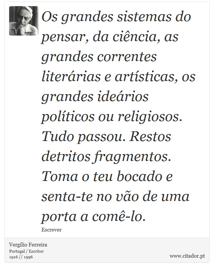 Os grandes sistemas do pensar, da ciência, as grandes correntes literárias e artísticas, os grandes ideários políticos ou religiosos. Tudo passou. Restos detritos fragmentos. Toma o teu bocado e senta-te no vão de uma porta a comê-lo. - Vergílio Ferreira - Frases