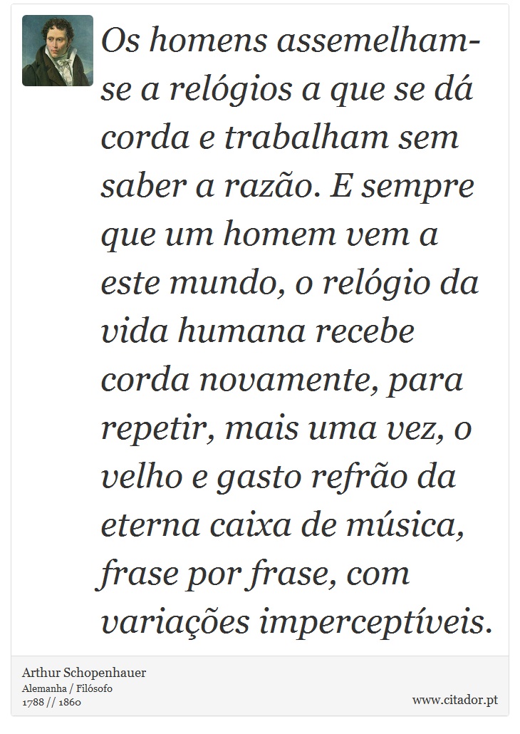 Os homens assemelham-se a relógios a que se dá corda e trabalham sem saber a razão. E sempre que um homem vem a este mundo, o relógio da vida humana recebe corda novamente, para repetir, mais uma vez, o velho e gasto refrão da eterna caixa de música, frase por frase, com variações imperceptíveis. - Arthur Schopenhauer - Frases