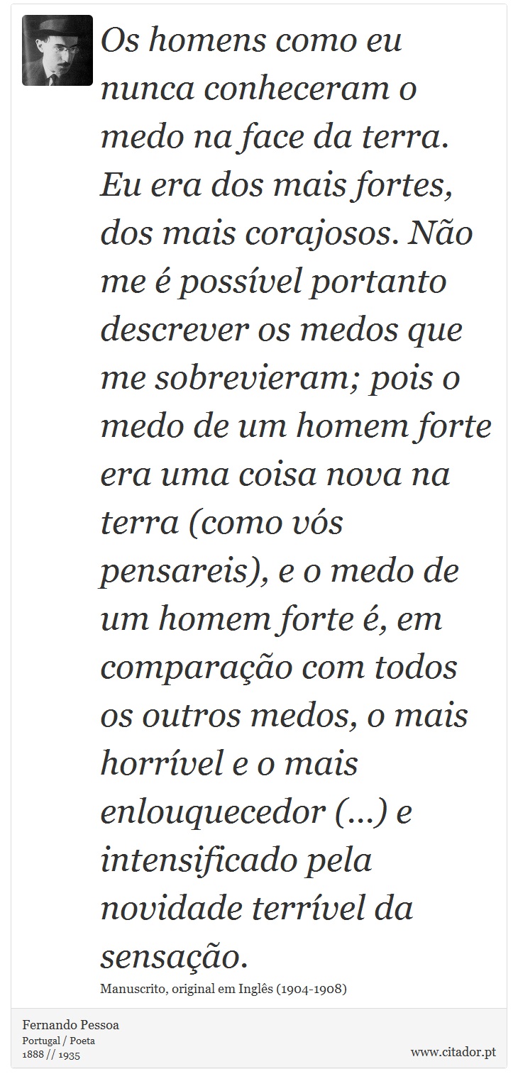 Os homens como eu nunca conheceram o medo na face da terra. Eu era dos mais fortes, dos mais corajosos. Não me é possível portanto descrever os medos que me sobrevieram; pois o medo de um homem forte era uma coisa nova na terra (como vós pensareis), e o medo de um homem forte é, em comparação com todos os outros medos, o mais horrível e o mais enlouquecedor (...) e intensificado pela novidade terrível da sensação. - Fernando Pessoa - Frases
