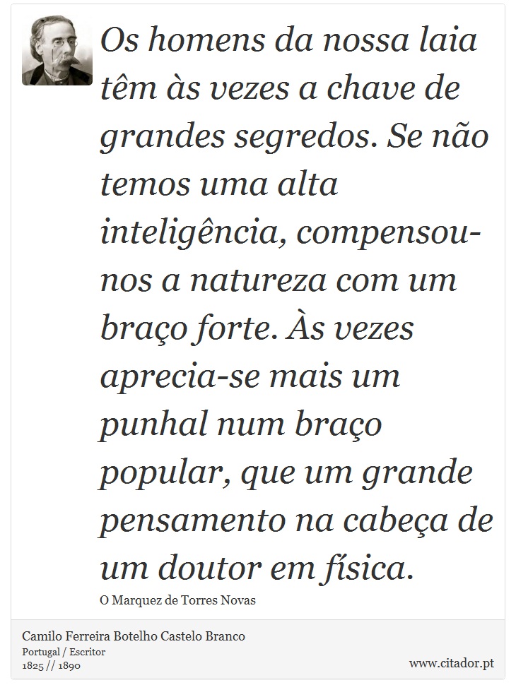 Os homens da nossa laia têm às vezes a chave de grandes segredos. Se não temos uma alta inteligência, compensou-nos a natureza com um braço forte. Às vezes aprecia-se mais um punhal num braço popular, que um grande pensamento na cabeça de um doutor em física. - Camilo Ferreira Botelho Castelo Branco - Frases