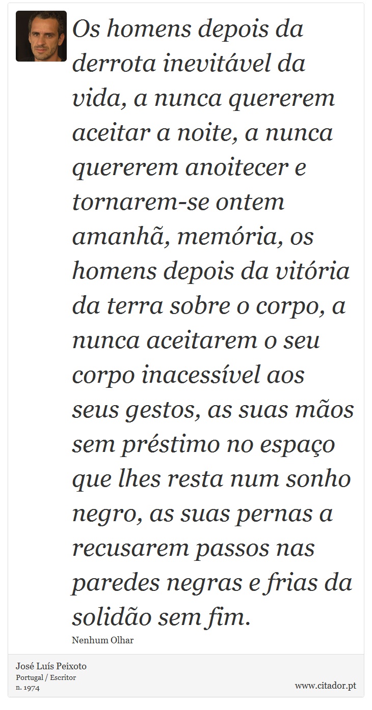Os homens depois da derrota inevitável da vida, a nunca quererem aceitar a noite, a nunca quererem anoitecer e tornarem-se ontem amanhã, memória, os homens depois da vitória da terra sobre o corpo, a nunca aceitarem o seu corpo inacessível aos seus gestos, as suas mãos sem préstimo no espaço que lhes resta num sonho negro, as suas pernas a recusarem passos nas paredes negras e frias da solidão sem fim. - José Luís Peixoto - Frases