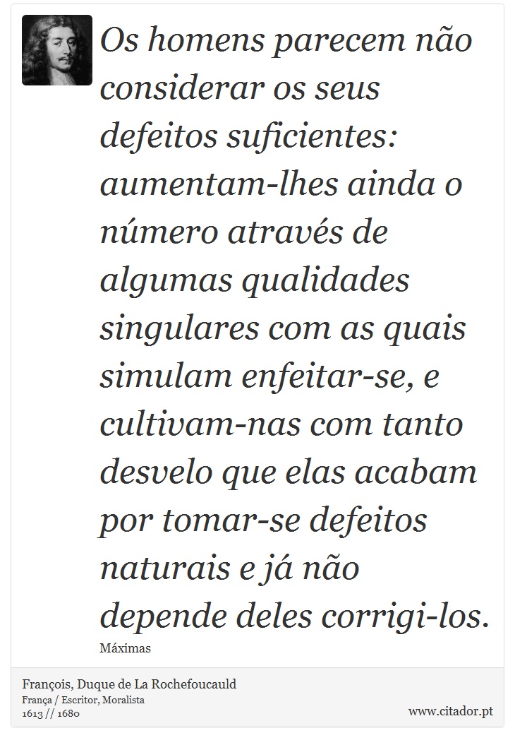 Os homens parecem não considerar os seus defeitos suficientes: aumentam-lhes ainda o número através de algumas qualidades singulares com as quais simulam enfeitar-se, e cultivam-nas com tanto desvelo que elas acabam por tomar-se defeitos naturais e já não depende deles corrigi-los. - François, Duque de La Rochefoucauld - Frases