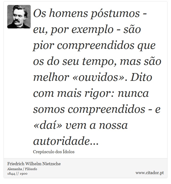 Os homens póstumos - eu, por exemplo - são pior compreendidos que os do seu tempo, mas são melhor «ouvidos». Dito com mais rigor: nunca somos compreendidos - e «daí» vem a nossa autoridade... - Friedrich Wilhelm Nietzsche - Frases