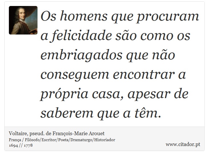 Os homens que procuram a felicidade são como os embriagados que não conseguem encontrar a própria casa, apesar de saberem que a têm. - Voltaire, pseud. de François-Marie Arouet - Frases