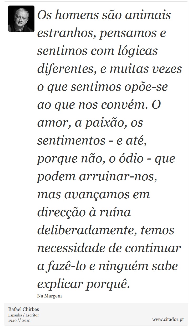 Os homens são animais estranhos, pensamos e sentimos com lógicas diferentes, e muitas vezes o que sentimos opõe-se ao que nos convém. O amor, a paixão, os sentimentos - e até, porque não, o ódio - que podem arruinar-nos, mas avançamos em direcção à ruína deliberadamente, temos necessidade de continuar a fazê-lo e ninguém sabe explicar porquê. - Rafael Chirbes - Frases